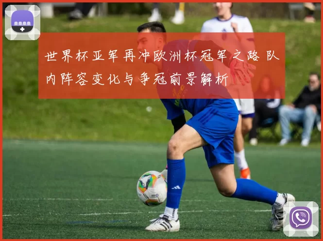 世界杯亚军再冲欧洲杯冠军之路 队内阵容变化与争冠前景解析