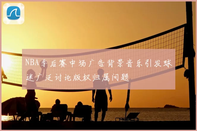 NBA季后赛中场广告背景音乐引发球迷广泛讨论版权归属问题