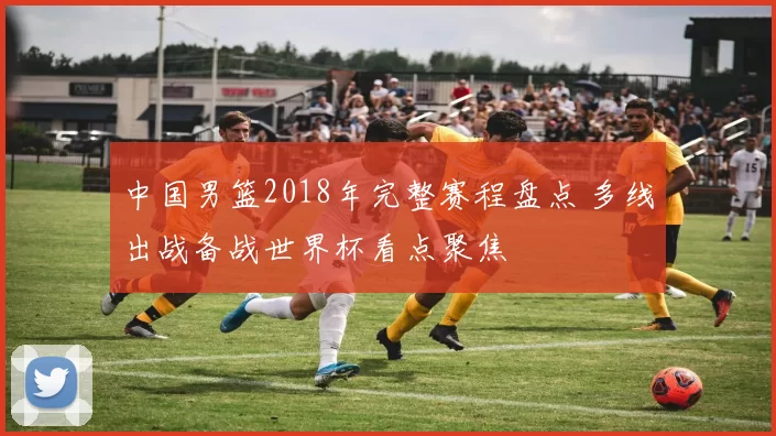 中国男篮2018年完整赛程盘点 多线出战备战世界杯看点聚焦