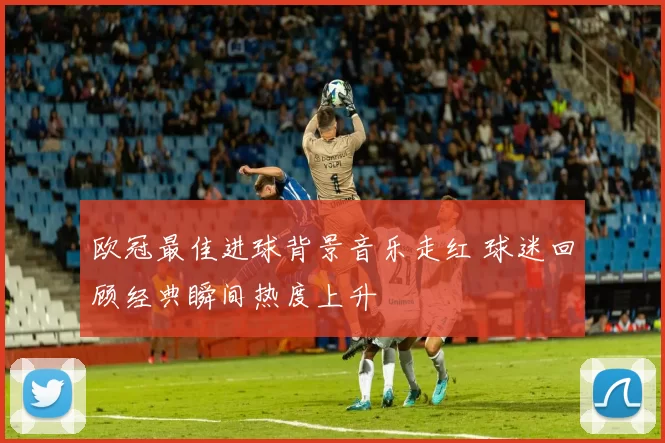 欧冠最佳进球背景音乐走红 球迷回顾经典瞬间热度上升