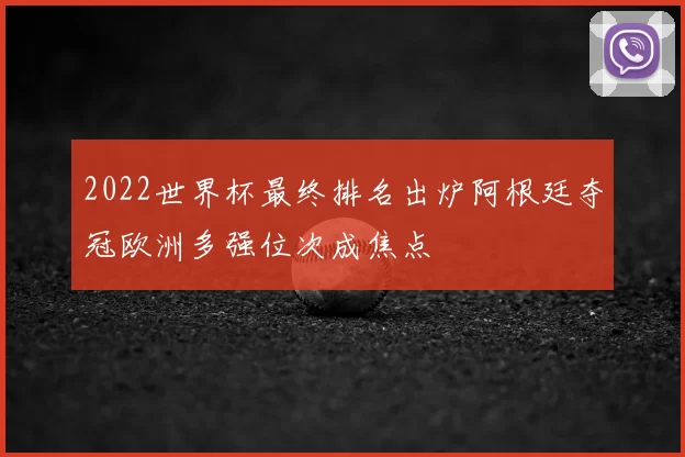 2022世界杯最终排名出炉阿根廷夺冠欧洲多强位次成焦点