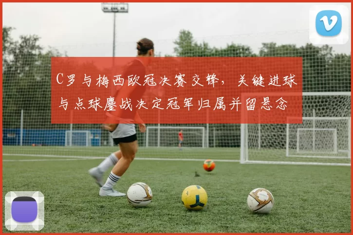 C罗与梅西欧冠决赛交锋，关键进球与点球鏖战决定冠军归属并留悬念