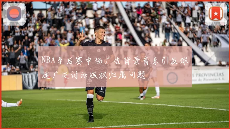 NBA季后赛中场广告背景音乐引发球迷广泛讨论版权归属问题