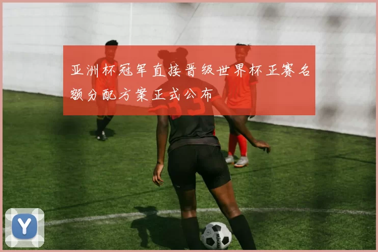 亚洲杯冠军直接晋级世界杯正赛名额分配方案正式公布