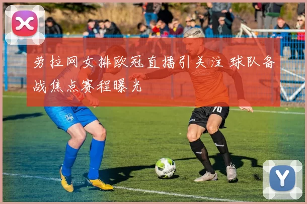 劳拉网女排欧冠直播引关注 球队备战焦点赛程曝光