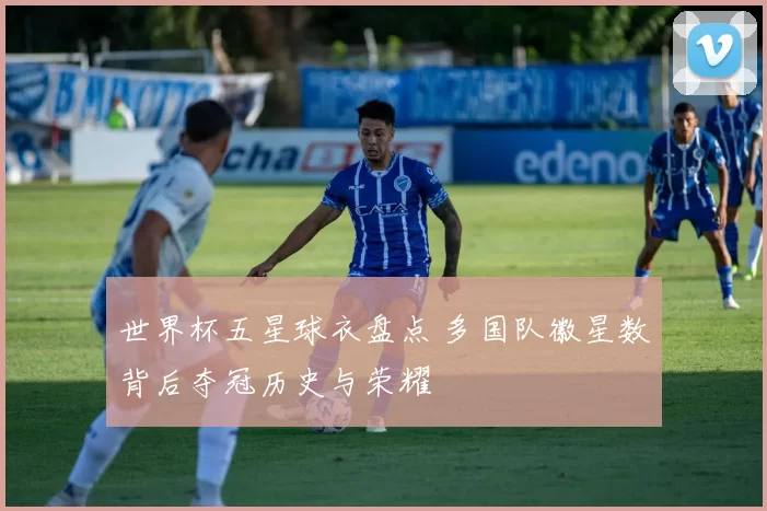 世界杯五星球衣盘点 多国队徽星数背后夺冠历史与荣耀