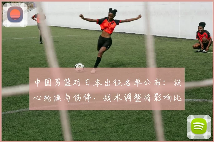 中国男篮对日本出征名单公布：核心轮换与伤停，战术调整将影响比赛走势