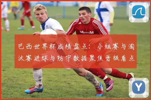 巴西世界杯成绩盘点:小组赛与淘汰赛进球与防守数据聚焦晋级看点