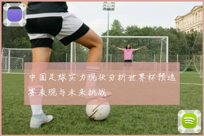 中国足球实力现状分析世界杯预选赛表现与未来挑战