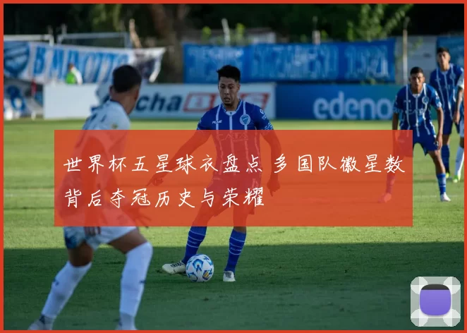 世界杯五星球衣盘点 多国队徽星数背后夺冠历史与荣耀