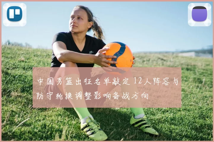 中国男篮出征名单敲定 12人阵容与防守轮换调整影响备战方向