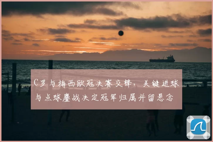 C罗与梅西欧冠决赛交锋，关键进球与点球鏖战决定冠军归属并留悬念