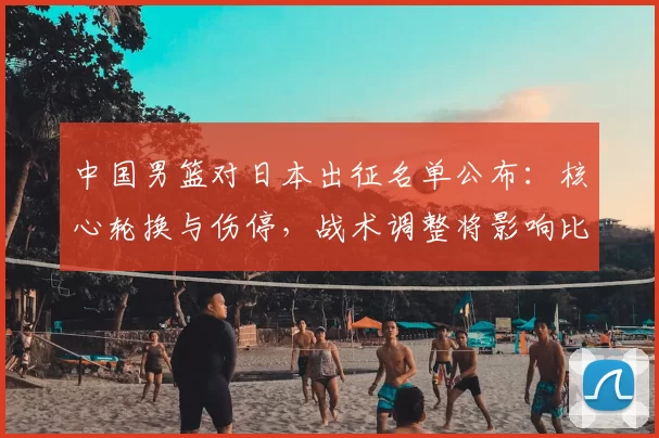 中国男篮对日本出征名单公布：核心轮换与伤停，战术调整将影响比赛走势