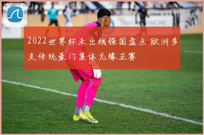 2022世界杯未出线强国盘点 欧洲多支传统豪门集体无缘正赛
