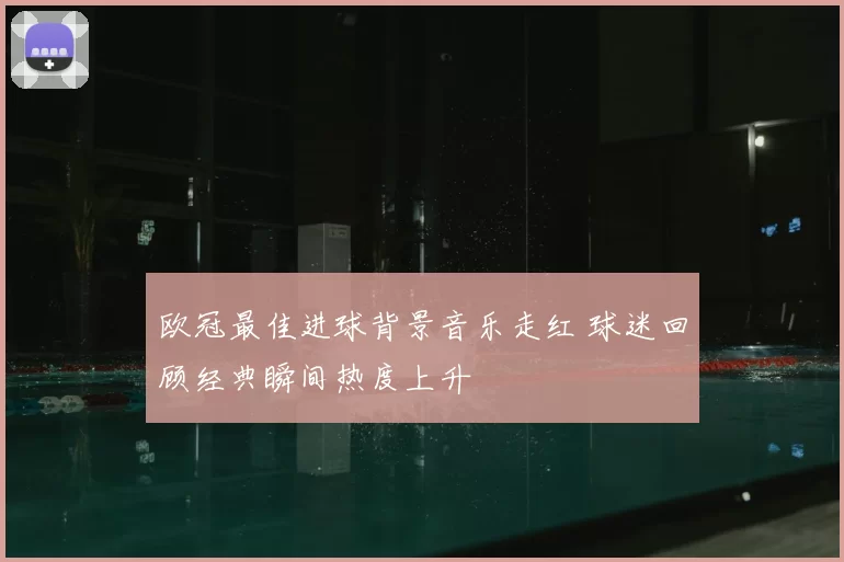 欧冠最佳进球背景音乐走红 球迷回顾经典瞬间热度上升