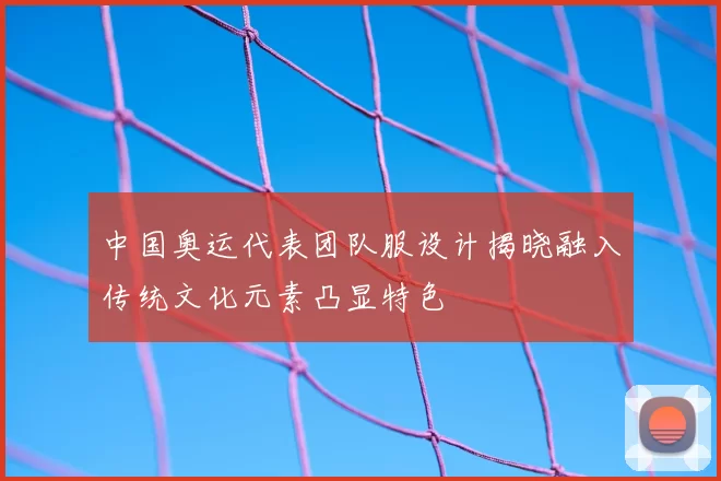 中国奥运代表团队服设计揭晓融入传统文化元素凸显特色