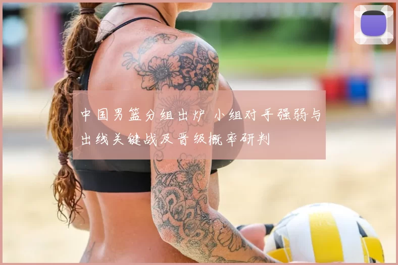 中国男篮分组出炉 小组对手强弱与出线关键战及晋级概率研判